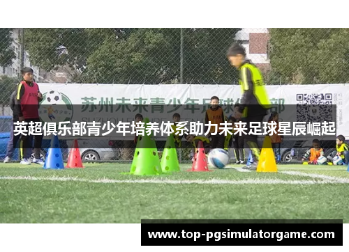 英超俱乐部青少年培养体系助力未来足球星辰崛起