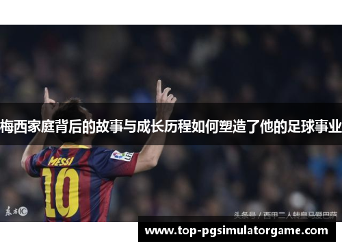 梅西家庭背后的故事与成长历程如何塑造了他的足球事业
