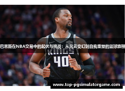 巴恩斯在NBA交易中的起伏与挑战：从风云变幻到自我重塑的篮球旅程