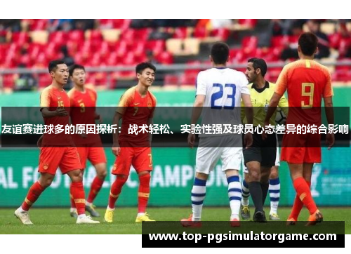 友谊赛进球多的原因探析：战术轻松、实验性强及球员心态差异的综合影响