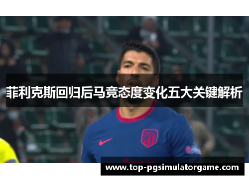 菲利克斯回归后马竞态度变化五大关键解析