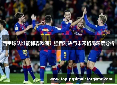 西甲球队谁能称霸欧洲？强者对决与未来格局深度分析