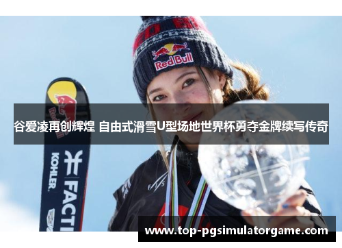 谷爱凌再创辉煌 自由式滑雪U型场地世界杯勇夺金牌续写传奇