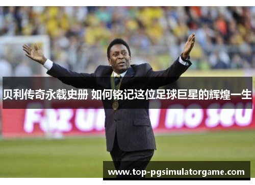 贝利传奇永载史册 如何铭记这位足球巨星的辉煌一生