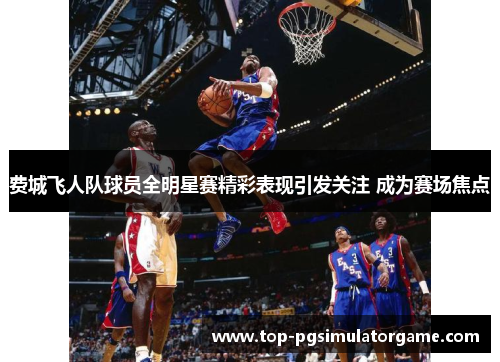 费城飞人队球员全明星赛精彩表现引发关注 成为赛场焦点