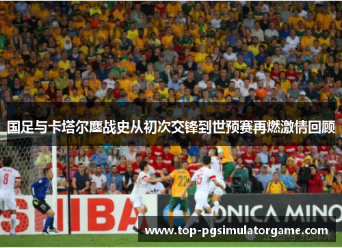 国足与卡塔尔鏖战史从初次交锋到世预赛再燃激情回顾