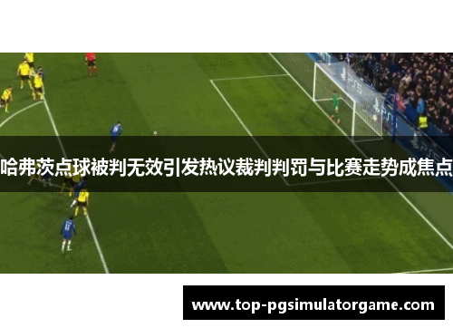 哈弗茨点球被判无效引发热议裁判判罚与比赛走势成焦点