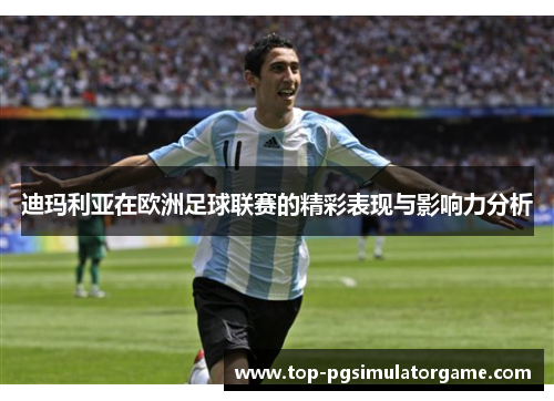 迪玛利亚在欧洲足球联赛的精彩表现与影响力分析