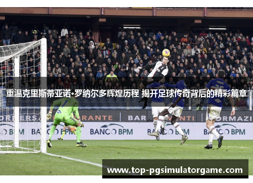 重温克里斯蒂亚诺·罗纳尔多辉煌历程 揭开足球传奇背后的精彩篇章