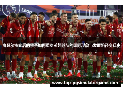 海瑟尔惨案后的禁赛如何重塑英超球队的国际形象与发展路径变迁史 海瑟尔惨案后的禁赛如何重塑英超球队的国际形象与发展路径变迁史