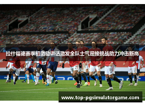 拉什福德赛季初激励讲话激发全队士气迎接挑战助力冲击新高