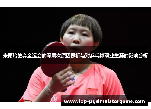 朱雨玲放弃全运会的深层次原因探析与对乒乓球职业生涯的影响分析