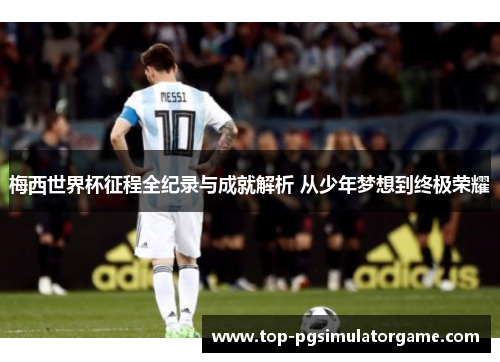 梅西世界杯征程全纪录与成就解析 从少年梦想到终极荣耀 梅西世界杯征程全纪录与成就解析 从少年梦想到终极荣耀
