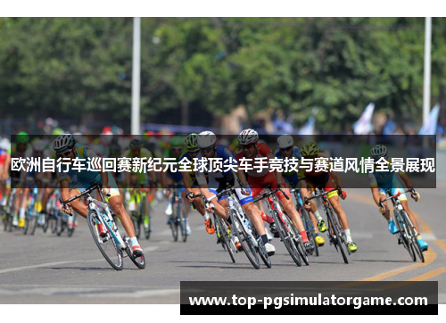 欧洲自行车巡回赛新纪元全球顶尖车手竞技与赛道风情全景展现