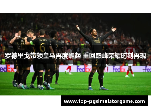 罗德里戈带领皇马再度崛起 重回巅峰荣耀时刻再现