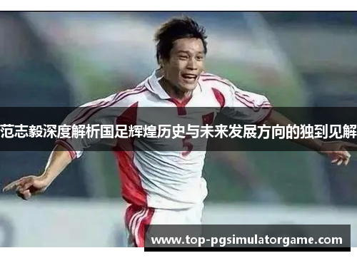 范志毅深度解析国足辉煌历史与未来发展方向的独到见解