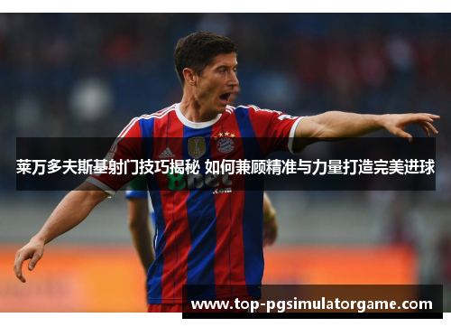 莱万多夫斯基射门技巧揭秘 如何兼顾精准与力量打造完美进球