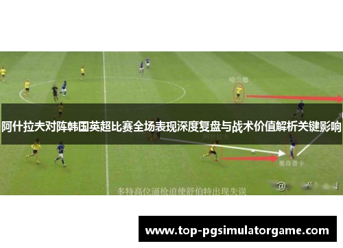 阿什拉夫对阵韩国英超比赛全场表现深度复盘与战术价值解析关键影响